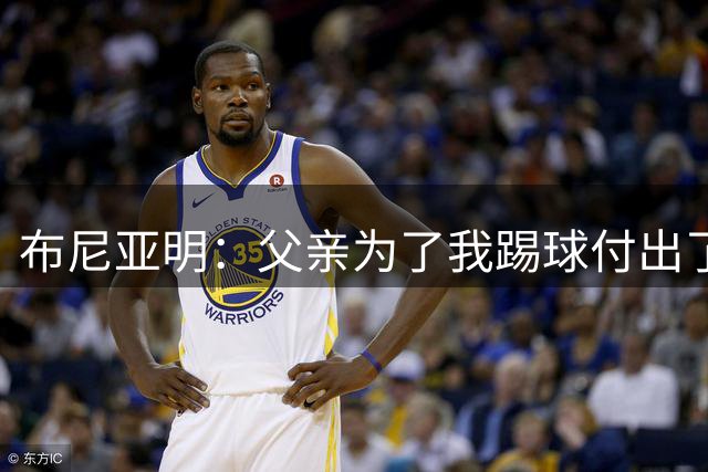 布尼亚明：父亲为了我踢球付出了很多，工资除生活费都交给家里人